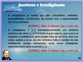 12
Inteligência
• A inteligência se revela por atos voluntários, refletidos,
premeditados, combinados, de acordo com a oportunidade
das circunstâncias.
(KARDEC, Allan. A Gênese. Cap. 3, item 12).
• A inteligência é [...] incontestavelmente um atributo
exclusivo da alma. [...] O instinto é guia seguro, que nunca se
engana; a inteligência, pelo simples fato de ser livre, está, por
vezes, sujeita a errar. Ao ato instintivo falta o caráter do ato
inteligente; revela, entretanto, uma causa inteligente,
essencialmente apta a prever [...].
(KARDEC, Allan. A Gênese. Cap. 3, item 12).
Instinto e Inteligência
 