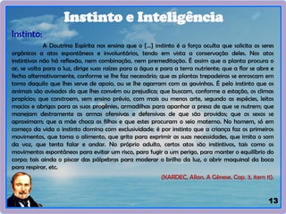 13
Instinto:
A Doutrina Espírita nos ensina que o [...] instinto é a força oculta que solicita os seres
orgânicos a atos espontâneos e involuntários, tendo em vista a conservação deles. Nos atos
instintivos não há reflexão, nem combinação, nem premeditação. É assim que a planta procura o
ar, se volta para a luz, dirige suas raízes para a água e para a terra nutriente; que a flor se abre e
fecha alternativamente, conforme se lhe faz necessário; que as plantas trepadeiras se enroscam em
torno daquilo que lhes serve de apoio, ou se lhe agarram com as gavinhas. É pelo instinto que os
animais são avisados do que lhes convém ou prejudica; que buscam, conforme a estação, os climas
propícios; que constroem, sem ensino prévio, com mais ou menos arte, segundo as espécies, leitos
macios e abrigos para as suas progênies, armadilhas para apanhar a presa de que se nutrem; que
manejam destramente as armas ofensivas e defensivas de que são providos; que os sexos se
aproximam; que a mãe choca os filhos e que estes procuram o seio materno. No homem, só em
começo da vida o instinto domina com exclusividade; é por instinto que a criança faz os primeiros
movimentos, que toma o alimento, que grita para exprimir as suas necessidades, que imita o som
da voz, que tenta falar e andar. No próprio adulto, certos atos são instintivos, tais como os
movimentos espontâneos para evitar um risco, para fugir a um perigo, para manter o equilíbrio do
corpo; tais ainda o piscar das pálpebras para moderar o brilho da luz, o abrir maquinal da boca
para respirar, etc.
(KARDEC, Allan. A Gênese. Cap. 3, item 11).
Instinto e Inteligência
 