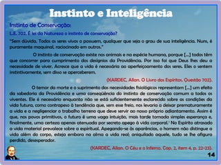14
Instinto de Conservação:
L.E. 702. É lei da Natureza o instinto de conservação?
“Sem dúvida. Todos os seres vivos o possuem, qualquer que seja o grau de sua inteligência. Nuns, é
puramente maquinal, raciocinado em outros.”
O instinto de conservação existe nos animais e na espécie humana, porque [...] todos têm
que concorrer para cumprimento dos desígnios da Providência. Por isso foi que Deus lhes deu a
necessidade de viver. Acresce que a vida é necessária ao aperfeiçoamento dos seres. Eles o sentem
instintivamente, sem disso se aperceberem.
(KARDEC, Allan. O Livro dos Espíritos. Questão 702).
O temor da morte e o suprimento das necessidades fisiológicas representam [...] um efeito
da sabedoria da Providência e uma conseqüência do instinto de conservação comum a todos os
viventes. Ele é necessário enquanto não se está suficientemente esclarecido sobre as condições da
vida futura, como contrapeso à tendência que, sem esse freio, nos levaria a deixar prematuramente
a vida e a negligenciar o trabalho terreno que deve servir ao nosso próprio adiantamento. Assim é
que, nos povos primitivos, o futuro é uma vaga intuição, mais tarde tornada simples esperança e,
finalmente, uma certeza apenas atenuada por secreto apego à vida corporal.1
No Espírito atrasado
a vida material prevalece sobre a espiritual. Apegando-se às aparências, o homem não distingue a
vida além do corpo, esteja embora na alma a vida real; aniquilado aquele, tudo se lhe afigura
perdido, desesperador.
(KARDEC, Allan. O Céu e o Inferno. Cap. 2, item 4, p. 22-23).
Instinto e Inteligência
 