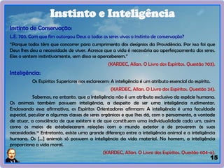 15
Instinto de Conservação:
L.E. 703. Com que fim outorgou Deus a todos os seres vivos o instinto de conservação?
“Porque todos têm que concorrer para cumprimento dos desígnios da Providência. Por isso foi que
Deus lhes deu a necessidade de viver. Acresce que a vida é necessária ao aperfeiçoamento dos seres.
Eles o sentem instintivamente, sem disso se aperceberem.”
(KARDEC, Allan. O Livro dos Espíritos. Questão 703).
Inteligência:
Os Espíritos Superiores nos esclarecem: A inteligência é um atributo essencial do espírito.
(KARDEC, Allan. O Livro dos Espíritos. Questão 24).
Sabemos, no entanto, que a inteligência não é um atributo exclusivo da espécie humana.
Os animais também possuem inteligência, a despeito de ser uma inteligência rudimentar.
Endossando essa afirmativa, os Espíritos Orientadores afirmam: A inteligência é uma faculdade
especial, peculiar a algumas classes de seres orgânicos e que lhes dá, com o pensamento, a vontade
de atuar, a consciência de que existem e de que constituem uma individualidade cada um, assim
como os meios de estabelecerem relações com o mundo exterior e de proverem às suas
necessidades.10
Entretanto, existe uma grande diferença entre a inteligência animal e a inteligência
humana. Os [...] animais só possuem a inteligência da vida material. No homem, a inteligência
proporciona a vida moral.
(KARDEC, Allan. O Livro dos Espíritos. Questão 604-a).
Instinto e Inteligência
 