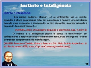 16
Instinto e Inteligência:
Em síntese, podemos afirmar: [...] os sentimentos são os instintos
elevados à altura do progresso feito. Em sua origem, o homem só tem instintos;
quando mais avançado e corrompido, só tem sensações; quando instruído e
depurado, tem sentimentos [...].
(KARDEC, Allan. O Evangelho Segundo o Espiritismo. Cap. 11, item 8).
O instinto e a inteligência pouco a pouco se transformam em
conhecimento e responsabilidade e semelhante renovação outorga ao ser mais
avançados equipamentos de manifestação...
(XAVIER, Francisco Cândido. Entre a Terra e o Céu. Pelo Espírito André Luiz. 21.
ed. Rio de Janeiro: FEB, 2003. Cap. 21 (Conversação edificante)).
Instinto e Inteligência
 