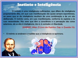 O instinto é uma inteligência rudimentar, que difere da inteligência
propriamente dita, em que suas manifestações são quase sempre espontâneas,
ao passo que as da inteligência resultam de uma combinação e de um ato
deliberado. O instinto varia, em suas manifestações, conforme às espécies e às
suas necessidades. Nos seres que têm a consciência e a percepção das coisas
exteriores, ele se alia à inteligência, isto é, à vontade e à liberdade.
(KARDEC, Allan. O Livro dos Espíritos. Cap. 4. Questão 75).
• O instinto se enobrece a medida que a inteligência se aprimora.
Instinto e Inteligência
 