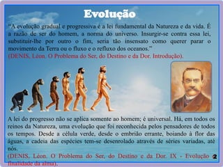 2
Evolução
“A evolução gradual e progressiva é a lei fundamental da Natureza e da vida. É
a razão de ser do homem, a norma do universo. Insurgir-se contra essa lei,
substituir-lhe por outro o fim, seria tão insensato como querer parar o
movimento da Terra ou o fluxo e o refluxo dos oceanos.”
(DENIS, Léon. O Problema do Ser, do Destino e da Dor. Introdução).
A lei do progresso não se aplica somente ao homem; é universal. Há, em todos os
reinos da Natureza, uma evolução que foi reconhecida pelos pensadores de todos
os tempos. Desde a célula verde, desde o embrião errante, boiando à flor das
águas, a cadeia das espécies tem-se desenrolado através de séries variadas, até
nós.
(DENIS, Léon. O Problema do Ser, do Destino e da Dor. IX - Evolução e
finalidade da alma).
 