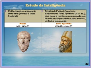 22
Platão: idealizou a separação
entre alma (imortal) e corpo
(material).
As idéias de Platão influenciaram
especialmente Santo Agostinho (354 - 430),
para quem a mente era uma unidade com
faculdades independentes: razão, memória,
vontade e imaginação,
Platão
(428 - 347 a.C.)
Santo Agostinho
(354 d.C. - 430 d.C.)
Estudo da Inteligência
 