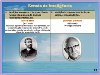 23
Inteligência como um fator geral com
função integradora de diversas
habilidades intelectuais.
Inteligência como um conjunto de
aptidões independentes.
Alfred Binet
(1857 -1911)
Pedagogo e psicólogo francês que ficou conhecido por
sua contribuição no campo da psicometria, sendo
considerado o inventor do primeiro teste de inteligência,
a base dos atuais testes de QI.
Joy Paul Guilford
(1897-1987)
Psicólogo americano
Estudo da Inteligência
 