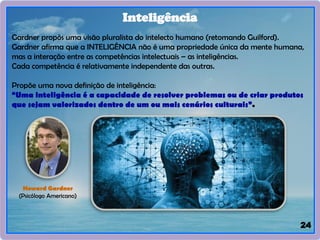 24
Inteligência
Gardner propôs uma visão pluralista do intelecto humano (retomando Guilford).
Gardner afirma que a INTELIGÊNCIA não é uma propriedade única da mente humana,
mas a interação entre as competências intelectuais – as inteligências.
Cada competência é relativamente independente das outras.
Propõe uma nova definição de inteligência:
“Uma inteligência é a capacidade de resolver problemas ou de criar produtos
que sejam valorizados dentro de um ou mais cenários culturais”.
Howard Gardner
(Psicólogo Americano)
 