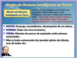29
Missão do Homem Inteligente na Terra
MISSÃO: Encargo, incumbência, desempenho de um dever;
HOMEM: Todos nós seres humanos;
TERRA: Planeta de provas de expiações onde estamos
encarnados.
Não se trata unicamente dos grandes gênios da ciência,
mas de todos nós.
“Se Deus, em seus desígnios, vos fez nascer num
meio onde pudestes desenvolver a vossa
inteligência, é que quer a utilizeis para o bem de
todos.” - Ferdinando, Espírito protetor, Bordeaux -
França - 1862 (KARDEC, Allan. O Evangelho
Segundo o Espiritismo – E.S.E. capítulo VII, item 13).
Missão do Homem
Inteligente na Terra
 