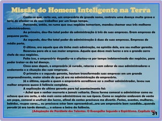 31
Missão do Homem Inteligente na Terra
Conta-se que, certa vez, um empresário de grande nome, contraiu uma doença muito grave e
teria de afastar-se de seus trabalhos por um longo tempo.
Pensando, então, no rumo que seus negócios tomariam, mandou chamar seus três melhores
administradores.
Ao primeiro, deu-lhe total poder de administração à três de suas empresas. Eram empresas de
pequeno porte.
Ao segundo, deu-lhe total poder de administração à duas de suas empresas. Empresas de
médio porte.
O último, era aquele que ele tinha mais admiração, na opinião dele, era seu melhor gerente.
Reservou para ele a sua maior empresa. Aquela que dava mais lucros e era o grande carro
chefe de seus negócios.
Feito isso, o empresário despediu-se e afastou-se por tempo indeterminado dos negócios, para
poder tratar-se da tal doença.
Cinco anos depois, o empresário já curado, retorna e vem cobrar de seus administradores o
andamento e a situação das suas empresas.
O primeiro e o segundo gerente, haviam transformado suas empresas em um grande
empreendimento, maior ainda do que já era na administração do empresário.
Já o último, aquele a quem o empresário acreditava ser o melhor administrador, levou sua
melhor empresa quase à falência completa.
A explicação do ultimo gerente para tal acontecimento foi:
- Achei que o senhor morreria e jamais voltaria. Dessa forma comecei a administrar como eu
achava que era certo, e não mais como administrava na sua época. Como os negócios andavam de vento
em popa, comecei a usufruir dos lucros, afinal de contas precisava me divertir. Festas, eventos, mulheres,
bebidas, roupas caras... eu precisava estar bem apresentável...era um empresário bem sucedido...quando
percebi já era tarde demais.... e estava a beira da falência.
(Adaptação da Parábola dos Talentos. O Evangelho Segundo o Espiritismo. Capítulo 16).
 