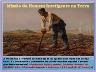 32
Missão do Homem Inteligente na Terra
A enxada que o jardineiro põe nas mãos do seu ajudante não indica que ele deve
cavar? E o que diríeis se o trabalhador, em vez de trabalhar, erguesse a enxada
para ferir o seu senhor? - Ferdinando, Espírito protetor, Bordeaux - França - 1862
(KARDEC, Allan. O Evangelho Segundo o Espiritismo – E.S.E. capítulo VII, item 13).
 