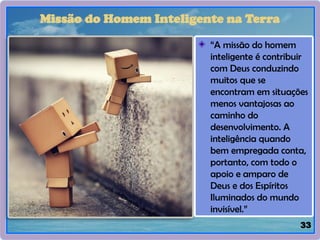 33
Missão do Homem Inteligente na Terra
“A missão do homem
inteligente é contribuir
com Deus conduzindo
muitos que se
encontram em situações
menos vantajosas ao
caminho do
desenvolvimento. A
inteligência quando
bem empregada conta,
portanto, com todo o
apoio e amparo de
Deus e dos Espíritos
Iluminados do mundo
invisível.”
 