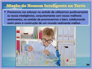 34
Missão do Homem Inteligente na Terra
Precisamos nos esforçar no sentido de utilizarmos positivamente
as nossas inteligências, conjuntamente com nossos melhores
sentimentos, no sentido de promovermos o bem, colaborando
assim para a construção de um mundo realmente melhor.
 