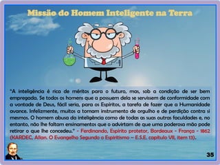 35
Missão do Homem Inteligente na Terra
“A inteligência é rica de méritos para o futuro, mas, sob a condição de ser bem
empregada. Se todos os homens que a possuem dela se servissem de conformidade com
a vontade de Deus, fácil seria, para os Espíritos, a tarefa de fazer que a Humanidade
avance. Infelizmente, muitos a tornam instrumento de orgulho e de perdição contra si
mesmos. O homem abusa da inteligência como de todas as suas outras faculdades e, no
entanto, não lhe faltam ensinamentos que o advirtam de que uma poderosa mão pode
retirar o que lhe concedeu.” - Ferdinando, Espírito protetor, Bordeaux - França - 1862
(KARDEC, Allan. O Evangelho Segundo o Espiritismo – E.S.E. capítulo VII, item 13).
 