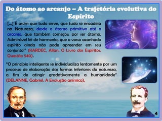 4
Do átomo ao arcanjo – A trajetória evolutiva do
Espírito
[...] É assim que tudo serve, que tudo se encadeia
na Natureza, desde o átomo primitivo até o
arcanjo, que também começou por ser átomo.
Admirável lei de harmonia, que o vosso acanhado
espírito ainda não pode apreender em seu
conjunto!” (KARDEC, Allan. O Livro dos Espíritos.
Questão 540).
“O princípio inteligente se individualiza lentamente por um
processo de elaboração das formas inferiores da natureza,
a fim de atingir gradativamente a humanidade”
(DELANNE, Gabriel. A Evolução anímica).
 