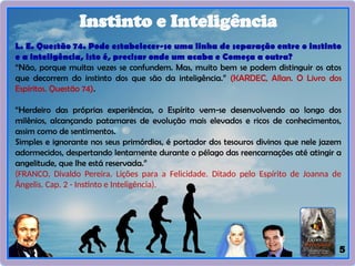 5
Instinto e Inteligência
L. E. Questão 74. Pode estabelecer-se uma linha de separação entre o instinto
e a inteligência, isto é, precisar onde um acaba e Começa a outra?
“Não, porque muitas vezes se confundem. Mas, muito bem se podem distinguir os atos
que decorrem do instinto dos que são da inteligência.” (KARDEC, Allan. O Livro dos
Espíritos. Questão 74).
“Herdeiro das próprias experiências, o Espírito vem-se desenvolvendo ao longo dos
milênios, alcançando patamares de evolução mais elevados e ricos de conhecimentos,
assim como de sentimentos.
Simples e ignorante nos seus primórdios, é portador dos tesouros divinos que nele jazem
adormecidos, despertando lentamente durante o pélago das reencarnações até atingir a
angelitude, que Ihe está reservada.”
(FRANCO, Divaldo Pereira. Lições para a Felicidade. Ditado pelo Espírito de Joanna de
Ângelis. Cap. 2 - Instinto e Inteligência).
 