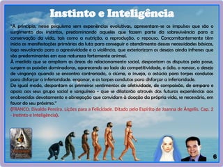 6
Instinto e Inteligência
“A principio, nesse psiquismo sem experiências evolutivas, apresentam-se os impulsos que são o
surgimento dos instintos, predominando aqueles que fazem parte da sobrevivência para a
conservação da vida, tais como a nutrição, a reprodução, o repouso. Concomitantemente têm
início as manifestações primárias da luta para conseguir o atendimento dessas necessidades básicas,
logo resvalando para a agressividade e a violência, que exteriorizam os desejos ainda infrenes que
são predominantes em essa natureza fortemente animal.
À medida que se ampliam as áreas do relacionamento social, despontam as disputas pela posse,
surgem as paixões dominadoras, aparecendo ao lado da competitividade, o ódio, o rancor, o desejo
de vingança quando se encontra contrariado, o ciúme, a inveja, a astúcia para torpes condutas
para disfarçar a inferioridade. enganar, e as torpes condutas para disfarçar a inferioridade.
De igual modo, despontam os primeiros sentimentos de afetividade, de compaixão, de amparo e
apoio aos seus grupo social e sanguíneo - que se dilatarão através das futuras experiências aos
enobrecidos devotamento e abnegação que convidam à doação da própria vida, se necessário, em
favor do seu próximo.”
(FRANCO, Divaldo Pereira. Lições para a Felicidade. Ditado pelo Espírito de Joanna de Ângelis. Cap. 2
- Instinto e Inteligência).
 