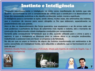 7
Instinto e Inteligência
“Desponta espontaneamente a inteligência, no início, como manifestação do instinto que não
discerne, apresentando-se com a complexidade de valores que a constituem e se desenvolvem ao
longo das necessidades evolutivas e dos desafios ambientais, sociais, morais e espirituais.
A inteligência passa a comandar as ações, sendo vitima, muitas vezes, das artimanhas dos instintos,
que a municiam de recursos para serem atingidos os fins que elaboram, especialmente na
predominância das suas paixões.
Asim se deu no desenvolvimento das forças guerreiras, que equiparam o ser de armas cada vez
mais poderosas e portadoras de forças de extermínio mais rápido e violento, até o momento da
construção dos denominados misseis inteligentes conduzidos por computadores.
Somente pelas consequências lamentáveis que se dão, quando utilizada para o crime e para o
egoísmo, é que a inteligência se direciona para os valores éticos e as emoções enobrecidas,
trabalhando o potencial inato em favor ao progresso e da felicidade.
No dia em que se unam os tesouros de alguns dos Instintos transformados em sentimentos e de
outros convertidos em inteligência lúcida, será adquirida a sabedoria, que os harmonizará em um
todo de paz.”
(FRANCO, Divaldo Pereira. Lições para a Felicidade. Ditado pelo Espírito de Joanna de Ângelis. Cap. 2
- Instinto e Inteligência).
 