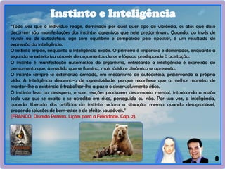 8
Instinto e Inteligência
“Toda vez que o indivíduo reage, dominado por qual quer tipo de violência, os atos que disso
decorrem são manifestações dos instintos agressivos que nele predominam. Quando, ao invés de
revide ou de autodefesa, age com equilíbrio e compaixão pelo opositor, é um resultado de
expressão da inteligência.
O instinto impõe, enquanto a inteligência expõe. O primeiro é imperioso e dominador, enquanto a
segunda se exterioriza através de argumentos claros e lógicos, predispondo à aceitação.
O instinto é manifestação automática do organismo, entretanto a inteligência é expressão do
pensamento que, à medida que se ilumina, mais lúcido e dinâmico se apresenta.
O instinto sempre se exterioriza armado, em mecanismo de autodefesa, preservando a própria
vida. A inteligência desarma-o de agressividade, porque reconhece que a melhor maneira de
manter-lhe a existência é trabalhar-Ihe a paz e o desenvolvimento ético.
O instinto leva ao desespero, e suas reações produzem desarmonia mental, intoxicando a razão
toda vez que se exalta e se acredita em risco, perseguido ou não. Por sua vez, a inteligência,
quando liberada dos artifícios do instinto, aclara a situação, mesmo quando desagradável,
propondo soluções de bem-estar e de efeitos saudáveis.”
(FRANCO, Divaldo Pereira. Lições para a Felicidade. Cap. 2).
 