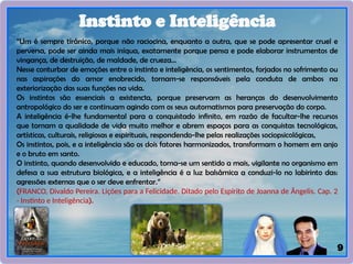 9
Instinto e Inteligência
“Um é sempre tirânico, porque não raciocina, enquanto a outra, que se pode apresentar cruel e
perversa, pode ser ainda mais iníqua, exatamente porque pensa e pode elaborar instrumentos de
vingança, de destruição, de maldade, de crueza...
Nesse conturbar de emoções entre o instinto e inteligência, os sentimentos, forjados no sofrimento ou
nas aspirações do amor enobrecido, tornam-se responsáveis pela conduta de ambos na
exteriorização das suas funções na vida.
Os instintos são essenciais a existenc1a, porque preservam as heranças do desenvolvimento
antropológico do ser e continuam agindo com os seus automatismos para preservação do corpo.
A inteligência é-lhe fundamental para a conquistado infinito, em razão de facultar-lhe recursos
que tornam a qualidade de vida muito melhor e abrem espaços para as conquistas tecnológicas,
artísticas, culturais, religiosas e espirituais, respondendo-lhe pelas realizações sociopsicológicas,
Os instintos, pois, e a inteligência são os dois fatores harmonizados, transformam o homem em anjo
e o bruto em santo.
O instinto, quando desenvolvido e educado, torna-se um sentido a mais, vigilante no organismo em
defesa a sua estrutura biológica, e a inteligência é a luz balsâmica a conduzi-lo no labirinto das:
agressões externas que o ser deve enfrentar.”
(FRANCO, Divaldo Pereira. Lições para a Felicidade. Ditado pelo Espírito de Joanna de Ângelis. Cap. 2
- Instinto e Inteligência).
 