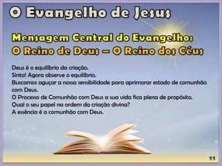 Deus é o equilíbrio da criação.
Sinta! Agora observe o equilíbrio.
Buscamos aguçar a nossa sensibilidade para aprimorar estado de comunhão
com Deus.
O Processo de Comunhão com Deus a sua vida fica plena de propósito.
Qual o seu papel na ordem da criação divina?
A essência é a comunhão com Deus.
 