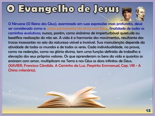 O Nirvana (O Reino dos Céus), examinado em suas expressões mais profundas, deve
ser considerado como a união permanente da alma com Deus, finalidade de todos os
caminhos evolutivos; nunca, porém, como sinônimo de imperturbável quietude ou
beatífica realização do não ser. A vida é a harmonia dos movimentos, resultante das
trocas incessantes no seio da natureza visível e invisível. Sua manutenção depende da
atividade de todos os mundos e de todos os seres. Cada individualidade, na prova,
como na redenção, como na glória divina, tem uma função definida de trabalho e
elevação dos seus próprios valores. Os que aprenderam os bens da vida e quantos os
ensinam com amor, multiplicam na Terra e nos Céus os dons infinitos de Deus.
(XAVIER, Francisco Cândido. A Caminho da Luz. Pespírito Emmanuel, Cap. VIII - A
China milenária).
 