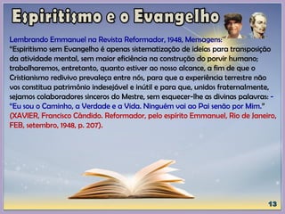 Lembrando Emmanuel na Revista Reformador, 1948, Mensagens:
“Espiritismo sem Evangelho é apenas sistematização de ideias para transposição
da atividade mental, sem maior eficiência na construção do porvir humano;
trabalharemos, entretanto, quanto estiver ao nosso alcance, a fim de que o
Cristianismo redivivo prevaleça entre nós, para que a experiência terrestre não
vos constitua patrimônio indesejável e inútil e para que, unidos fraternalmente,
sejamos colaboradores sinceros do Mestre, sem esquecer-lhe as divinas palavras: -
“Eu sou o Caminho, a Verdade e a Vida. Ninguém vai ao Pai senão por Mim.”
(XAVIER, Francisco Cândido. Reformador, pelo espírito Emmanuel, Rio de Janeiro,
FEB, setembro, 1948, p. 207).
 
