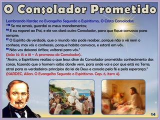 Lembrando Kardec no Evangelho Segundo o Espiritismo, O Cristo Consolador:
“15 Se me amais, guardai os meus mandamentos;
16 E eu rogarei ao Pai, e ele vos dará outro Consolador, para que fique convosco para
sempre;
17 O Espírito de verdade, que o mundo não pode receber, porque não o vê nem o
conhece; mas vós o conheceis, porque habita convosco, e estará em vós.
18 Não vos deixarei órfãos; voltarei para vós.”
(João 14: 15 a 18 – A promessa do Consolador).
“Assim, o Espiritismo realiza o que Jesus disse do Consolador prometido: conhecimento das
coisas, fazendo que o homem saiba donde vem, para onde vai e por que está na Terra;
atrai para os verdadeiros princípios da lei de Deus e consola pela fé e pela esperança.”
(KARDEC, Allan. O Evangelho Segundo o Espiritismo. Cap. 6, item 4).
 