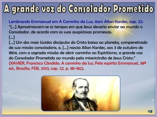 Lembrando Emmanuel em A Caminho da Luz, item Allan Kardec, cap. 22:
“[...] Aproximavam-se os tempos em que Jesus deveria enviar ao mundo o
Consolador, de acordo com as suas auspiciosas promessas.
[...]
[...] Um dos mais lúcidos discípulos do Cristo baixa ao planeta, compenetrado
de sua missão consoladora, e, [...] nascia Allan Kardec, aos 3 de outubro de
1804, com a sagrada missão de abrir caminho ao Espiritismo, a grande voz
do Consolador Prometido ao mundo pela misericórdia de Jesus Cristo.”
(XAVIER, Francisco Cândido. A caminho da luz. Pelo espírito Emmanuel, 38ª
ed., Brasília, FEB, 2013, cap. 22, p. 181-182).
 