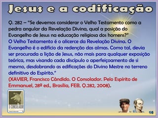 Q. 282 – “Se devemos considerar o Velho Testamento como a
pedra angular da Revelação Divina, qual a posição do
Evangelho de Jesus na educação religiosa dos homens?”
O Velho Testamento é o alicerce da Revelação Divina. O
Evangelho é o edifício da redenção das almas. Como tal, devia
ser procurada a lição de Jesus, não mais para qualquer exposição
teórica, mas visando cada discípulo o aperfeiçoamento de si
mesmo, desdobrando as edificações do Divino Mestre no terreno
definitivo do Espírito.”
(XAVIER, Francisco Cândido. O Consolador. Pelo Espírito de
Emmanuel, 28ª ed., Brasília, FEB, Q.282, 2008).
 