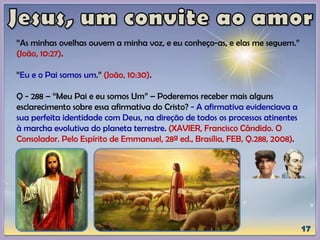 “As minhas ovelhas ouvem a minha voz, e eu conheço-as, e elas me seguem.”
(João, 10:27).
“Eu e o Pai somos um.” (João, 10:30).
Q - 288 – “Meu Pai e eu somos Um” – Poderemos receber mais alguns
esclarecimento sobre essa afirmativa do Cristo? - A afirmativa evidenciava a
sua perfeita identidade com Deus, na direção de todos os processos atinentes
à marcha evolutiva do planeta terrestre. (XAVIER, Francisco Cândido. O
Consolador. Pelo Espírito de Emmanuel, 28ª ed., Brasília, FEB, Q.288, 2008).
 