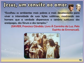 “Escolheu os ambientes mais pobres e mais desataviados para
viver a intensidade de suas lições sublimes, mostrando aos
homens que a verdade dispensava o cenário suntuoso dos
areópagos, dos fóruns e dos templos.”
(XAVIER, Francisco Cândido. Livro À Caminho da Luz. Pelo
Espírito de Emmanuel).
 