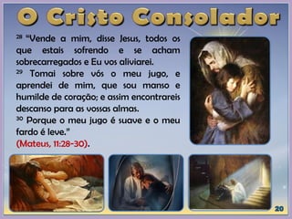 28 “Vende a mim, disse Jesus, todos os
que estais sofrendo e se acham
sobrecarregados e Eu vos aliviarei.
29 Tomai sobre vós o meu jugo, e
aprendei de mim, que sou manso e
humilde de coração; e assim encontrareis
descanso para as vossas almas.
30 Porque o meu jugo é suave e o meu
fardo é leve.”
(Mateus, 11:28-30).
 