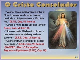 - “Venho, como antigamente entre os
filhos transviados de Israel, trazer a
verdade e dissipar as trevas. Escutai-
me.” (E.S.E., Cap. VI, Item 5).
- “Vinde a mim, todos vós que sofreis!”
(E.S.E., Cap. VI, Item 7).
- “Sou o grande Médico das almas, e
venho trazer o remédio que deve
curá-las.” (E.S.E., Cap. VI, Item 7).
- “Venho instruir e consolar os pobres
deserdados.” (E.S.E., Cap. VI, Item 6).
(KARDEC, Allan. O Evangelho
Segundo o Espiritismo (E.S.E.), Cap. VI).
 