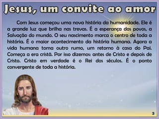 Com Jesus começou uma nova história da humanidade. Ele é
a grande luz que brilha nas trevas. É a esperança dos povos, a
Salvação do mundo. O seu nascimento marca o centro de toda a
história. É o maior acontecimento da história humana. Agora a
vida humana toma outro rumo, um retorno à casa do Pai.
Começa a era cristã. Por isso dizemos: antes de Cristo e depois de
Cristo. Cristo em verdade é o Rei dos séculos. É o ponto
convergente de toda a história.
 