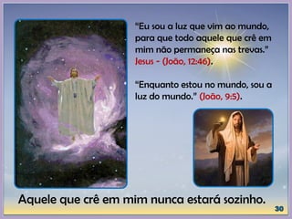 “Eu sou a luz que vim ao mundo,
para que todo aquele que crê em
mim não permaneça nas trevas.”
Jesus - (João, 12:46).
“Enquanto estou no mundo, sou a
luz do mundo.” (João, 9:5).
Aquele que crê em mim nunca estará sozinho.
 