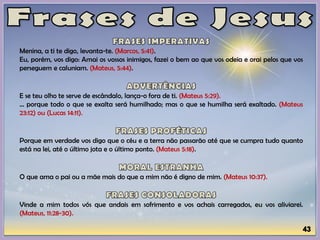Menina, a ti te digo, levanta-te. (Marcos, 5:41).
Eu, porém, vos digo: Amai os vossos inimigos, fazei o bem ao que vos odeia e orai pelos que vos
perseguem e caluniam. (Mateus, 5:44).
E se teu olho te serve de escândalo, lança-o fora de ti. (Mateus 5:29).
... porque todo o que se exalta será humilhado; mas o que se humilha será exaltado. (Mateus
23:12) ou (Lucas 14:11).
Porque em verdade vos digo que o céu e a terra não passarão até que se cumpra tudo quanto
está na lei, até o último jota e o último ponto. (Mateus 5:18).
O que ama o pai ou a mãe mais do que a mim não é digno de mim. (Mateus 10:37).
Vinde a mim todos vós que andais em sofrimento e vos achais carregados, eu vos aliviarei.
(Mateus, 11:28-30).
 