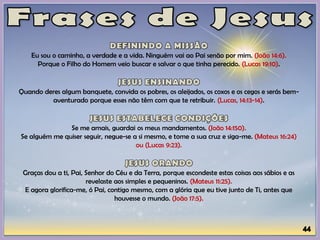 Eu sou o caminho, a verdade e a vida. Ninguém vai ao Pai senão por mim. (João 14:6).
Porque o Filho do Homem veio buscar e salvar o que tinha perecido. (Lucas 19:10).
Quando deres algum banquete, convida os pobres, os aleijados, os coxos e os cegos e serás bem-
aventurado porque esses não têm com que te retribuir. (Lucas, 14:13-14).
Se me amais, guardai os meus mandamentos. (João 14:150).
Se alguém me quiser seguir, negue-se a si mesmo, e tome a sua cruz e siga-me. (Mateus 16:24)
ou (Lucas 9:23).
Graças dou a ti, Pai, Senhor do Céu e da Terra, porque escondeste estas coisas aos sábios e as
revelaste aos simples e pequeninos. (Mateus 11:25).
E agora glorifica-me, ó Pai, contigo mesmo, com a glória que eu tive junto de Ti, antes que
houvesse o mundo. (João 17:5).
 