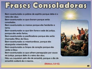 Bem-aventurados os pobres de espírito porque deles é o
reino dos céus;
Bem-aventurados os que choram porque serão
consolados;
Bem-aventurados os mansos porque eles herdarão a
terra;
Bem-aventurados os que têm fome e sede de justiça,
porque eles serão fartos;
Bem-aventurados os pacificadores porque eles serão
chamados filhos de Deus;
Bem-aventurados os misericordiosos, porque eles
alcançarão misericórdia;
Bem-aventurados os limpos de coração porque eles
verão a Deus
Bem-aventurados os que sofrem perseguição por causa
da justiça, porque deles é o reino dos céus.
Não vos inquieteis pelo dia de amanhã, porque o dia de
amanhã cuidará de si mesmo.
(Mateus, 5:3-12).
 