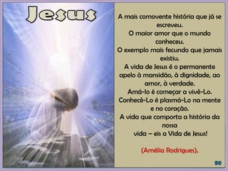 A mais comovente história que já se
escreveu.
O maior amor que o mundo
conheceu.
O exemplo mais fecundo que jamais
existiu.
A vida de Jesus é o permanente
apelo à mansidão, à dignidade, ao
amor, à verdade.
Amá-lo é começar a vivê-Lo.
Conhecê-Lo é plasmá-Lo na mente
e no coração.
A vida que comporta a história da
nossa
vida – eis a Vida de Jesus!
(Amélia Rodrigues).
 