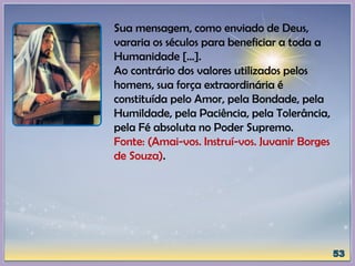 Sua mensagem, como enviado de Deus,
vararia os séculos para beneficiar a toda a
Humanidade [...].
Ao contrário dos valores utilizados pelos
homens, sua força extraordinária é
constituída pelo Amor, pela Bondade, pela
Humildade, pela Paciência, pela Tolerância,
pela Fé absoluta no Poder Supremo.
Fonte: (Amai-vos. Instruí-vos. Juvanir Borges
de Souza).
 