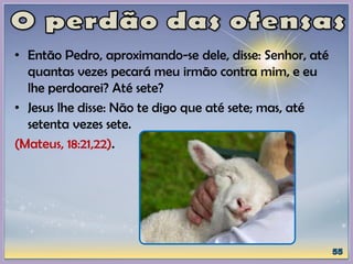 • Então Pedro, aproximando-se dele, disse: Senhor, até
quantas vezes pecará meu irmão contra mim, e eu
lhe perdoarei? Até sete?
• Jesus lhe disse: Não te digo que até sete; mas, até
setenta vezes sete.
(Mateus, 18:21,22).
 