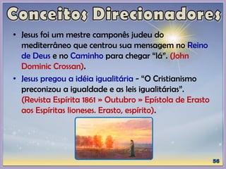 • Jesus foi um mestre camponês judeu do
mediterrâneo que centrou sua mensagem no Reino
de Deus e no Caminho para chegar “lá”. (John
Dominic Crossan).
• Jesus pregou a idéia igualitária - “O Cristianismo
preconizou a igualdade e as leis igualitárias”.
(Revista Espírita 1861 » Outubro » Epístola de Erasto
aos Espíritas lioneses. Erasto, espírito).
 