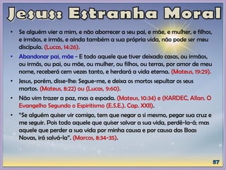 • Se alguém vier a mim, e não aborrecer a seu pai, e mãe, e mulher, e filhos,
e irmãos, e irmãs, e ainda também a sua própria vida, não pode ser meu
discípulo. (Lucas, 14:26).
• Abandonar pai, mãe - E todo aquele que tiver deixado casas, ou irmãos,
ou irmãs, ou pai, ou mãe, ou mulher, ou filhos, ou terras, por amor de meu
nome, receberá cem vezes tanto, e herdará a vida eterna. (Mateus, 19:29).
• Jesus, porém, disse-lhe: Segue-me, e deixa os mortos sepultar os seus
mortos. (Mateus, 8:22) ou (Lucas, 9:60).
• Não vim trazer a paz, mas a espada. (Mateus, 10:34) e (KARDEC, Allan. O
Evangelho Segundo o Espiritismo (E.S.E.). Cap. XXII).
• “Se alguém quiser vir comigo, tem que negar a si mesmo, pegar sua cruz e
me seguir. Pois todo aquele que quiser salvar a sua vida, perdê-la-á; mas
aquele que perder a sua vida por minha causa e por causa das Boas
Novas, irá salvá-la”. (Marcos, 8:34-35).
 