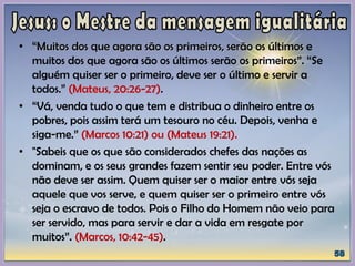 • “Muitos dos que agora são os primeiros, serão os últimos e
muitos dos que agora são os últimos serão os primeiros”. “Se
alguém quiser ser o primeiro, deve ser o último e servir a
todos.” (Mateus, 20:26-27).
• “Vá, venda tudo o que tem e distribua o dinheiro entre os
pobres, pois assim terá um tesouro no céu. Depois, venha e
siga-me.” (Marcos 10:21) ou (Mateus 19:21).
• "Sabeis que os que são considerados chefes das nações as
dominam, e os seus grandes fazem sentir seu poder. Entre vós
não deve ser assim. Quem quiser ser o maior entre vós seja
aquele que vos serve, e quem quiser ser o primeiro entre vós
seja o escravo de todos. Pois o Filho do Homem não veio para
ser servido, mas para servir e dar a vida em resgate por
muitos”. (Marcos, 10:42-45).
 