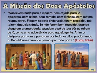 • “Não levem nada para a viagem; nem cajado para se
apoiarem, nem alforje, nem comida, nem dinheiro, nem mesmo
roupas extras. Fiquem na casa onde vocês forem recebidos, até
saírem daquela cidade. Se não forem bem recebidos quando
chegarem a uma cidade, sacudam o pó de seus pés ao saírem
de lá, como uma advertência para aquela gente. Assim os
discípulos partiram e passaram por todas as vilas, proclamando
as Boas Novas e curando pessoas por toda parte.” (Lucas, 9:3-6).
 