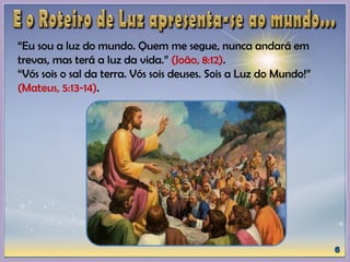 “Eu sou a luz do mundo. Quem me segue, nunca andará em
trevas, mas terá a luz da vida.” (João, 8:12).
“Vós sois o sal da terra. Vós sois deuses. Sois a Luz do Mundo!”
(Mateus, 5:13-14).
 