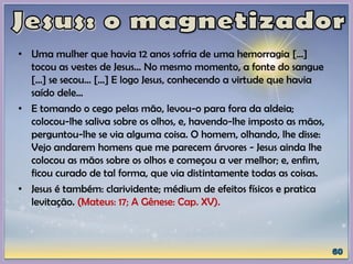 • Uma mulher que havia 12 anos sofria de uma hemorragia [...]
tocou as vestes de Jesus... No mesmo momento, a fonte do sangue
[...] se secou... [...] E logo Jesus, conhecendo a virtude que havia
saído dele...
• E tomando o cego pelas mão, levou-o para fora da aldeia;
colocou-lhe saliva sobre os olhos, e, havendo-lhe imposto as mãos,
perguntou-lhe se via alguma coisa. O homem, olhando, lhe disse:
Vejo andarem homens que me parecem árvores - Jesus ainda lhe
colocou as mãos sobre os olhos e começou a ver melhor; e, enfim,
ficou curado de tal forma, que via distintamente todas as coisas.
• Jesus é também: clarividente; médium de efeitos físicos e pratica
levitação. (Mateus: 17; A Gênese: Cap. XV).
 