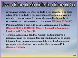 • Amarás ao Senhor teu Deus de todo o teu coração, e de toda
a tua alma e de todo o teu entendimento, este é o maior e o
primeiro mandamento. E o segundo, semelhante a este, é:
Amarás ao teu próximo como a ti mesmo. (Mateus, 22:34-40).
• Pois dai a César o que é de César e a Deus o que é de Deus.
(Mateus 22:21) e (KARDEC, Allan. O Evangelho Segundo o
Espiritismo (E.S.E.). Cap. XI).
• Tendes ouvido o que foi dito: Amarás ao teu próximo e
aborrecerás ao teu inimigo. Mas eu vos digo: Amai os vossos
inimigos, fazei bem aos que vos odiais, e orai pelos que vos
perseguem e caluniam, para serdes filhos de vosso Pai...
(Mateus, 5:43-47).
 