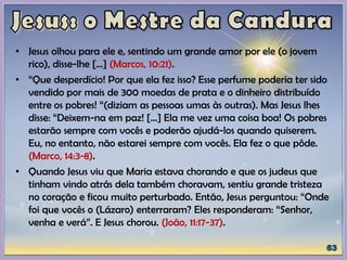 • Jesus olhou para ele e, sentindo um grande amor por ele (o jovem
rico), disse-lhe [...] (Marcos, 10:21).
• “Que desperdício! Por que ela fez isso? Esse perfume poderia ter sido
vendido por mais de 300 moedas de prata e o dinheiro distribuído
entre os pobres! “(diziam as pessoas umas às outras). Mas Jesus lhes
disse: “Deixem-na em paz! [...] Ela me vez uma coisa boa! Os pobres
estarão sempre com vocês e poderão ajudá-los quando quiserem.
Eu, no entanto, não estarei sempre com vocês. Ela fez o que pôde.
(Marco, 14:3-8).
• Quando Jesus viu que Maria estava chorando e que os judeus que
tinham vindo atrás dela também choravam, sentiu grande tristeza
no coração e ficou muito perturbado. Então, Jesus perguntou: “Onde
foi que vocês o (Lázaro) enterraram? Eles responderam: “Senhor,
venha e verá”. E Jesus chorou. (João, 11:17-37).
 