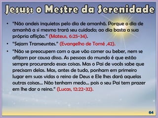 • “Não andeis inquietos pelo dia de amanhã. Porque o dia de
amanhã a si mesmo trará seu cuidado; ao dia basta a sua
própria aflição.” (Mateus, 6:25-34).
• “Sejam Transeuntes.” (Evangelho de Tomé ,42).
• “Não se preocupem com o que vão comer ou beber, nem se
aflijam por causa disso. As pessoas do mundo é que estão
sempre procurando essas coisas. Mas o Pai de vocês sabe que
precisam delas. Mas, antes de tudo, ponham em primeiro
lugar em suas vidas o reino de Deus e Ele lhes dará aquelas
outras coisas... Não tenham medo... pois o seu Pai tem prazer
em lhe dar o reino.” (Lucas, 12:22-32).
 