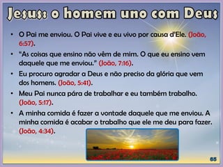 • O Pai me enviou. O Pai vive e eu vivo por causa d’Ele. (João,
6:57).
• “As coisas que ensino não vêm de mim. O que eu ensino vem
daquele que me enviou.” (João, 7:16).
• Eu procuro agradar a Deus e não preciso da glória que vem
dos homens. (João, 5:41).
• Meu Pai nunca pára de trabalhar e eu também trabalho.
(João, 5:17).
• A minha comida é fazer a vontade daquele que me enviou. A
minha comida é acabar o trabalho que ele me deu para fazer.
(João, 4:34).
 